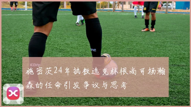 施密茨24年执教选克林根尚可杨瀚森的任命引发争议与思考