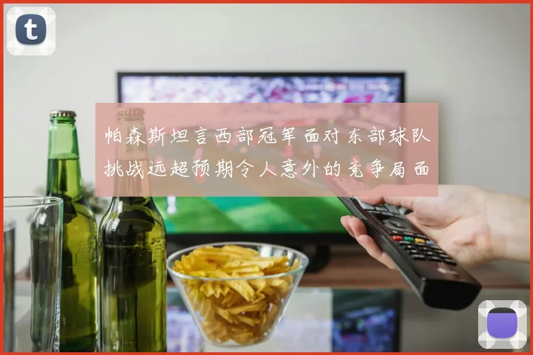 帕森斯坦言西部冠军面对东部球队挑战远超预期令人意外的竞争局面