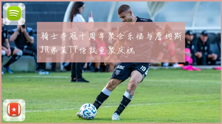 骑士夺冠十周年聚会乐福与詹姆斯JR弗莱TT伦敦重聚庆祝