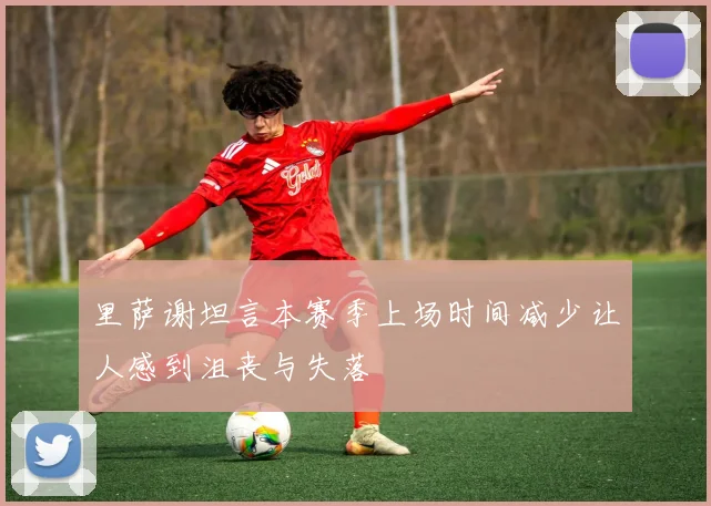 里萨谢坦言本赛季上场时间减少让人感到沮丧与失落