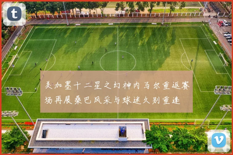 美加墨十二星之幻神内马尔重返赛场再展桑巴风采与球迷久别重逢