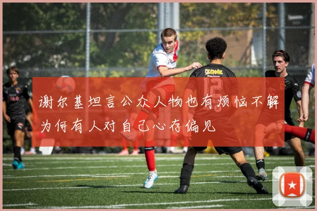 谢尔基坦言公众人物也有烦恼不解为何有人对自己心存偏见