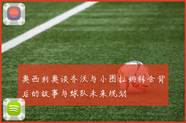 奥西利奥谈齐沃与小图拉姆转会背后的故事与球队未来规划