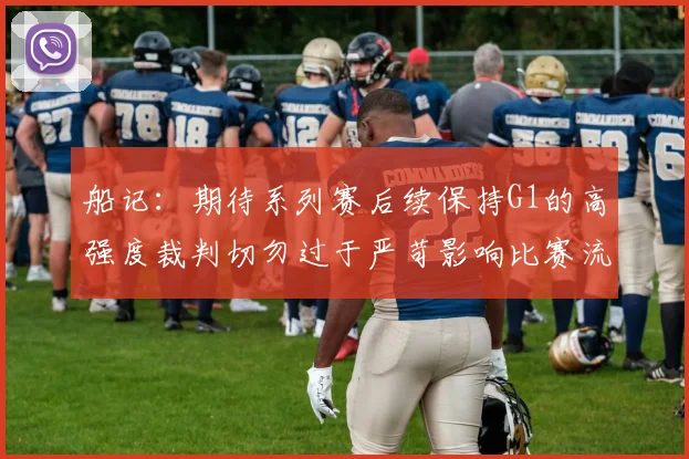 船记：期待系列赛后续保持G1的高强度裁判切勿过于严苛影响比赛流畅性