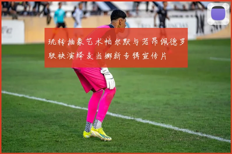 玩转抽象艺术帕尔默与若昂佩德罗联袂演绎麦当娜新专辑宣传片