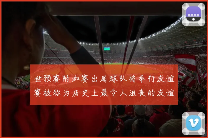 世预赛附加赛出局球队将举行友谊赛被称为历史上最令人沮丧的友谊赛