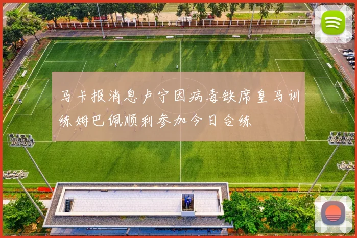 马卡报消息卢宁因病毒缺席皇马训练姆巴佩顺利参加今日合练