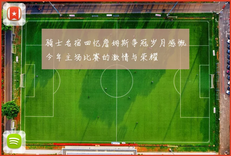 骑士名宿回忆詹姆斯争冠岁月感慨今年主场比赛的激情与荣耀