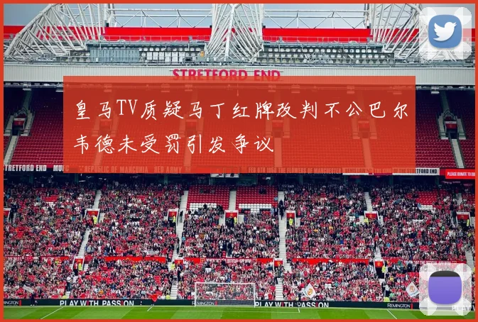 皇马TV质疑马丁红牌改判不公巴尔韦德未受罚引发争议