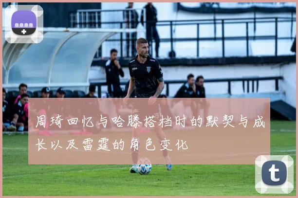 周琦回忆与哈滕搭档时的默契与成长以及雷霆的角色变化